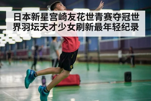 日本新星宫崎友花世青赛夺冠世界羽坛天才少女刷新最年轻纪录