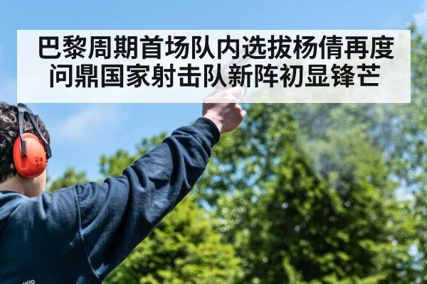 巴黎周期首场队内选拔杨倩再度问鼎国家射击队新阵初显锋芒